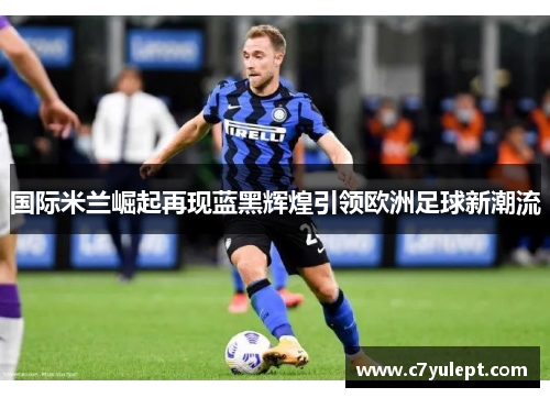 国际米兰崛起再现蓝黑辉煌引领欧洲足球新潮流